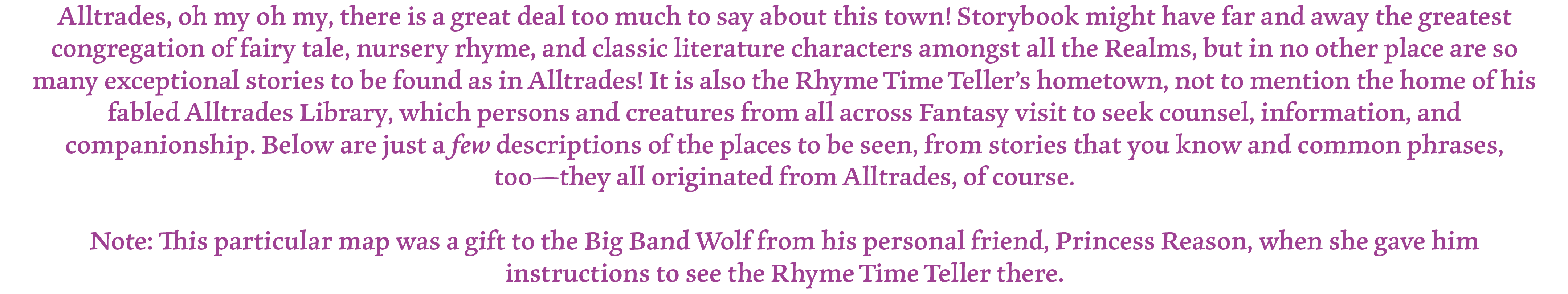 Alltrades, oh my oh my, there is a great deal too much to say about this town! Storybook might have far and away the greatest congregation of fairy tale, nursery rhyme, and classic literature characters amongst all the Realms, but in no other place are so many exceptional stories to be found as in Alltrades! It is also the Rhyme Time Teller’s hometown, not to mention the home of his fabled Alltrades Library, which persons and creatures from all across Fantasy visit to seek counsel, information, and companionship. Below are just a few descriptions of the places to be seen, from stories that you know and common phrases, too—they all originated from Alltrades, of course.

Note: This particular map was a gift to the Big Band Wolf from his personal friend, Princess Reason, when she gave him instructions to see the Rhyme Time Teller there.