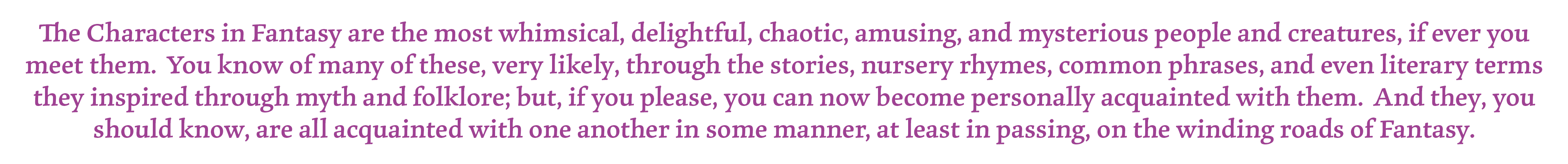The Characters in Fantasy are the most whimsical, delightful, chaotic, amusing, and mysterious people and creatures, if ever you meet them. You know of many of these, very likely, through the stories, nursery rhymes, common phrases, and even literary terms they inspired through myth and folklore; but, if you please, you can now become personally acquainted with them. And they, you should know, are all acquainted with one another in some manner, at least in passing, on the winding roads of Fantasy.
