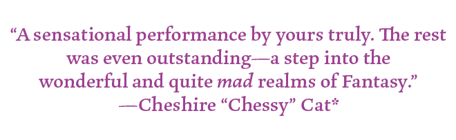 "A sensational performance by yours truly. The rest was even outstanding- a step into the wonderful and quite mad realms of Fantasy."
-Cheshire "Chessy" Cat