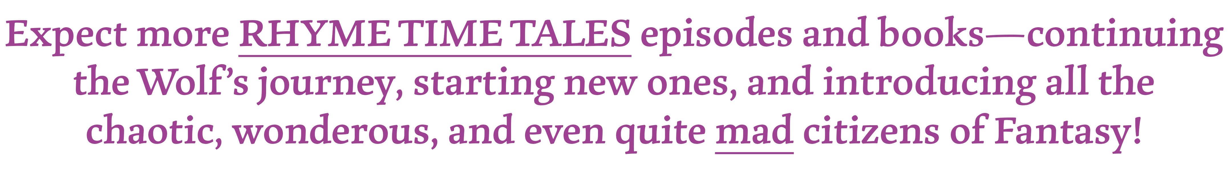 Expect more RHYME TIME TALES episodes and books-continuing the Wolf's journey, starting new ones, and introducing all the chaotic, wonderous, and even quite mad citizens of Fantasy!