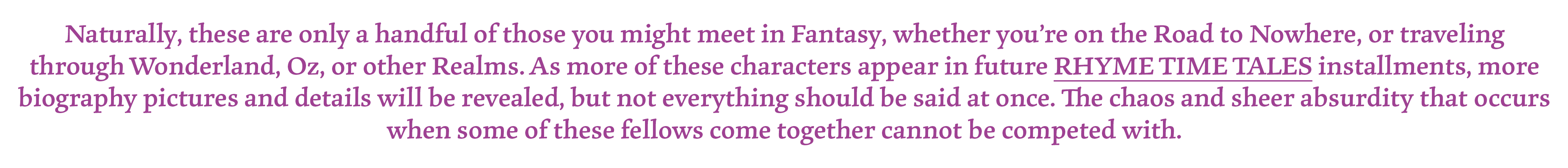 Naturally, these are only a handful of those you might meet in Fantasy, whether you’re on the Road to Nowhere, or traveling through Wonderland, Oz, or other Realms. As more of these characters appear in future RHYME TIME TALES installments, more biography pictures and details will be revealed, but not everything should be said at once. The chaos and sheer absurdity that occurs when some of these fellows come together cannot be competed with.