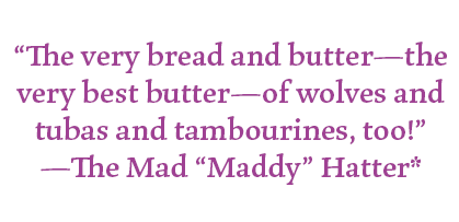 "The very bread and butter- the very best butter- of wolves and tubas and tambourines, too!"
-The Mad "Maddy" Hatter