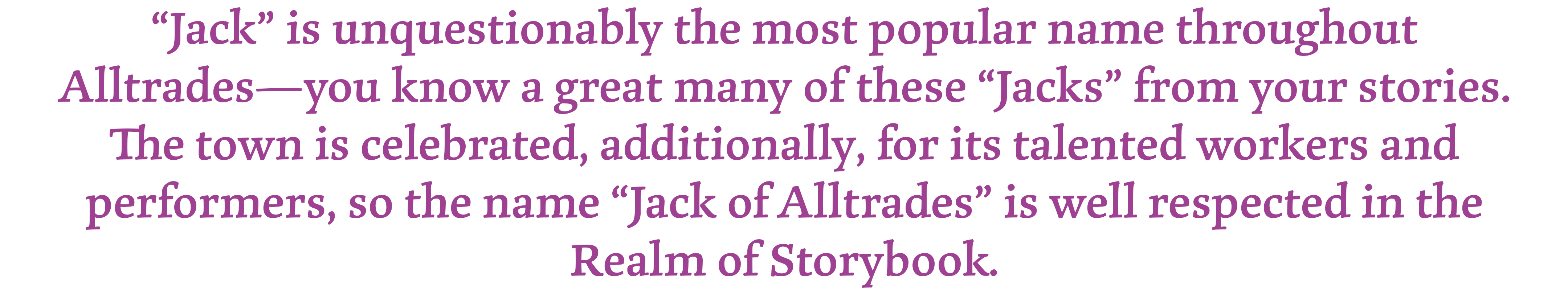 "Jack is unquestionably the most popular name throughout Alltrades- you know a great many of these "Jacks" from your stories. The town is celebrated, additionally, for its talented workers and performers, so the name "Jack of Alltrades" is well respected in the Realm of Storybook.