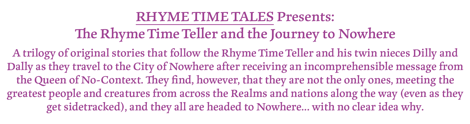 RHYME TIME TALES Presents:
The Rhyme Time Teller and the Journey to Nowhere
A trilogy of original stories that follow the Rhyme Time Teller and his twin nieces Dilly and Dally as they travel to the City of Nowhere after receiving an incomprehensible message from the Queen of No-Context. They find, however, that they are not the only ones, meeting the greatest people and creatures from across the Realms and nations along the way (even as they get sidetracked), and they all are headed to Nowhere… with no clear idea why.