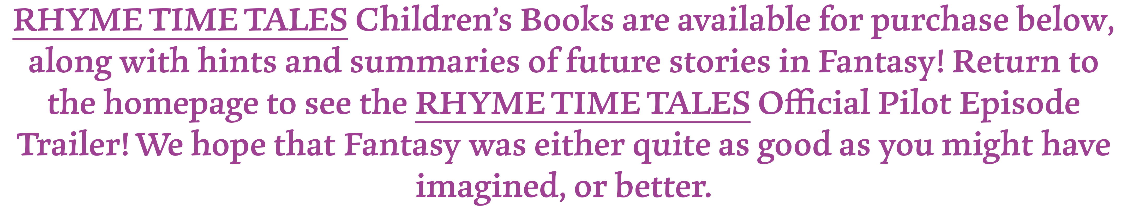 RHYME TIME TALES Children's Books are available for purchase below, along with hints and summaries of future stories in Fantasy! Return to the homepage to see the RHYME TIME TALES Official Pilot Episode Trailer! We hope that Fantasy was either quite as good as you might have imagined, or better.