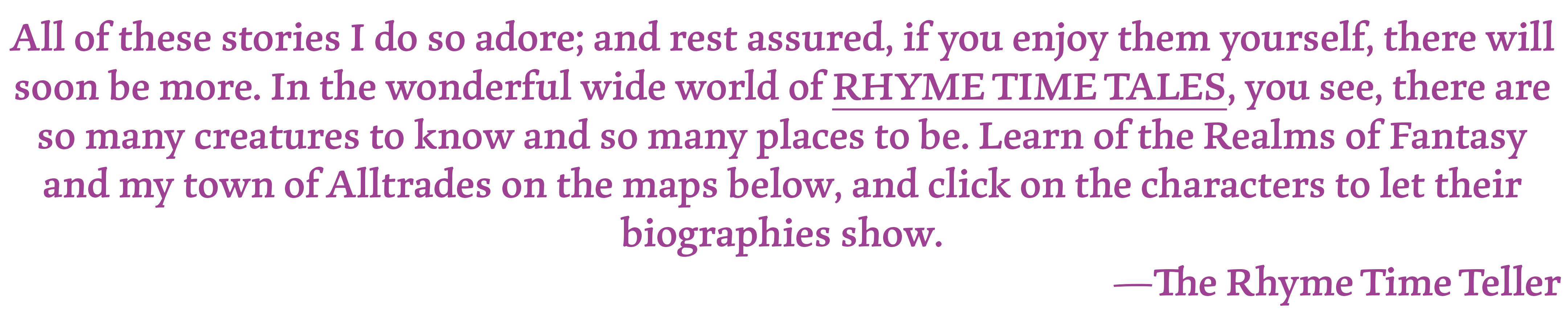 All of these stories I do so adore; and rest assured, if you enjoy them yourself, there will soon be more. In the wonderful wide world of RHYME TIME TALES, you see, there are so many creatures to know and so many places to be. Learn of the Realms of Fantasy and my town of Alltrades on the maps below, and click on the characters to let their biographies show. —The Rhyme Time Teller