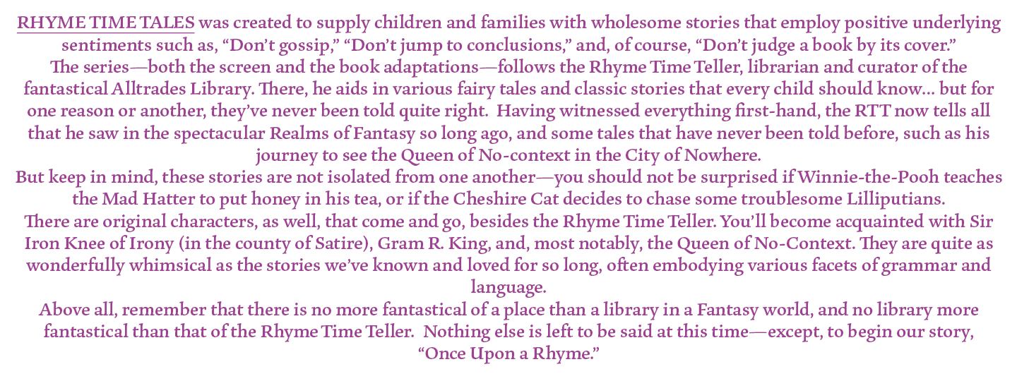 RHYME TIME TALES was created to supply children and families with wholesome stories that employ positive underlying sentiments such as, “Don’t gossip,” “Don’t jump to conclusions,” and, of course, “Don’t judge a book by its cover.”
The series—both the screen and the book adaptations—follows the Rhyme Time Teller, librarian and curator of the fantastical Alltrades Library. There, he aids in various fairy tales and classic stories that every child should know… but for one reason or another, they’ve never been told quite right.  Having witnessed everything first-hand, the RTT now tells all that he saw in the spectacular Realms of Fantasy so long ago, and some tales that have never been told before, such as his journey to see the Queen of No-context in the City of Nowhere.
But keep in mind, these stories are not isolated from one another—you should not be surprised if Winnie-the-Pooh teaches the Mad Hatter to put honey in his tea, or if the Cheshire Cat decides to chase some troublesome Lilliputians.
There are original characters, as well, that come and go, besides the Rhyme Time Teller. You’ll become acquainted with Sir Iron Knee of Irony (in the county of Satire), Gram R. King, and, most notably, the Queen of No-Context. They are quite as wonderfully whimsical as the stories we’ve known and loved for so long, often embodying various facets of grammar and language.
Above all, remember that there is no more fantastical of a place than a library in a Fantasy world, and no library more fantastical than that of the Rhyme Time Teller.  Nothing else is left to be said at this time—except, to begin our story, 
“Once Upon a Rhyme.”