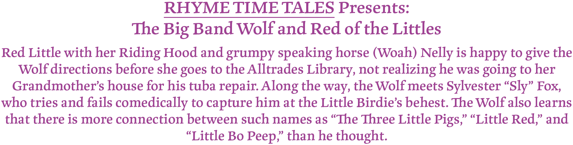 RHYME TIME TALES Presents:
The Big Band Wolf and Red of the Littles
Red Little with her Riding Hood and grumpy speaking horse (Woah) Nelly is happy to give the Wolf directions before she goes to the Alltrades Library, not realizing he was going to her Grandmother’s house for his tuba repair. Along the way, the Wolf meets Sylvester “Sly” Fox, who tries and fails comedically to capture him at the Little Birdie’s behest. The Wolf also learns that there is more connection between such names as “The Three Little Pigs,” “Little Red,” and “Little Bo Peep,” than he thought.