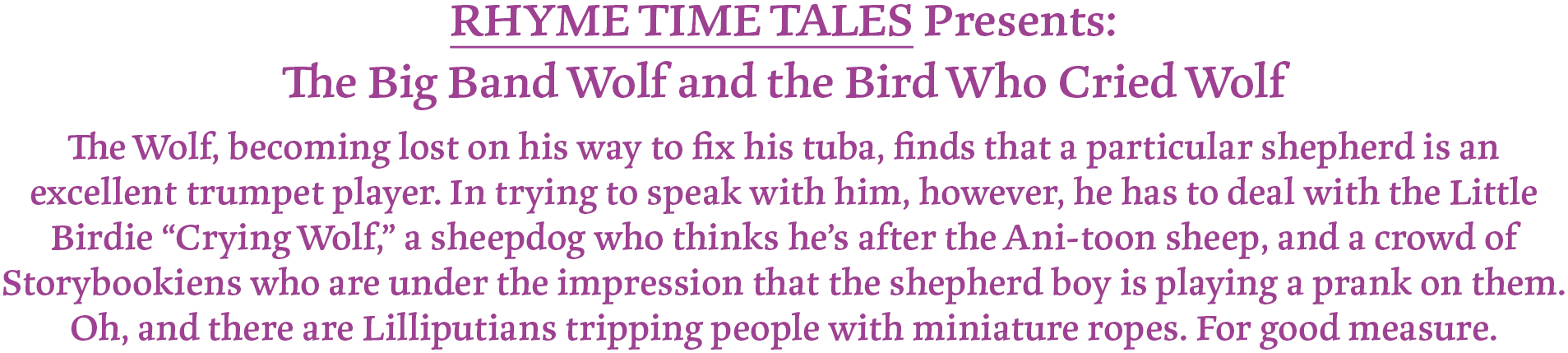 RHYME TIME TALES Presents:
The Big Band Wolf and the Bird Who Cried Wolf
The Wolf, becoming lost on his way to fix his tuba, finds that a particular shepherd is an excellent trumpet player. In trying to speak with him, however, he has to deal with the Little Birdie “Crying Wolf,” a sheepdog who thinks he’s after the Ani-toon sheep, and a crowd of Storybookiens who are under the impression that the shepherd boy is playing a prank on them. Oh, and there are Lilliputians tripping people with miniature ropes. For good measure.