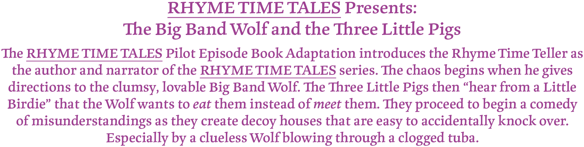 RHYME TIME TALES Presents: The Big Band Wolf and the Three Little Pigs
The RHYME TIME TALES Pilot Episode Book Adaptation introduces the Rhyme Time Teller as the author and narrator of the RHYME TIME TALES books. The chaos begins when he gives directions to the clumsy lovable Big Band Wolf. The Three Little Pigs then "hear from a Little Birdie" that the Wolf wants to eat them instead of meet them. They proceed to begin a comedy of misunderstandings as they create decoy houses that are easy to accidentally knock over. Especially by a clueless Wolf blowing through a clogged tuba.