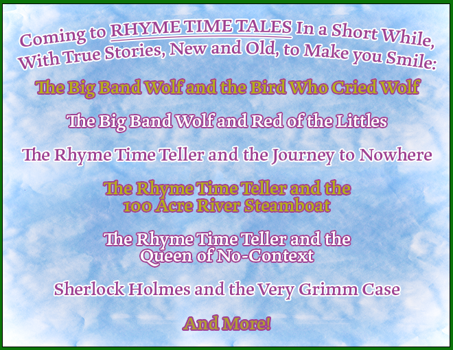 Books Coming to RHYME TIME TALES in a Short While, With True Stories, New and Old, to Make you Smile:
The Big Band Wolf and the Bird Who Cried Wolf
The Big Band Wolf and Red of the Littles
The Rhyme Time Teller and the Journey to Nowhere
The Rhyme Time Teller and the 100 Acre River Steamboat
The Rhyme Time Teller and the Queen of No-Context
Sherlock Holmes and the Very Grimm Case
And More!