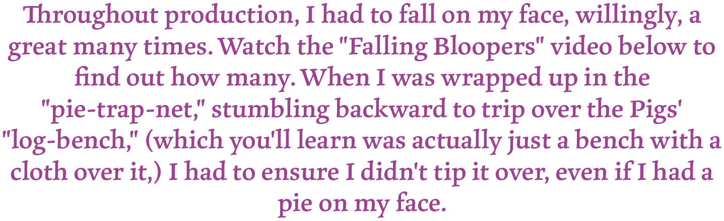 Throughout production, I had to fall on my face, willingly a great many times. Watch the "Falling Bloopers" video below to find out how many. When I was wrapped up in the "pie-trap-net," stumbling backward to trip over the Pigs' "log-bench," (which you'll learn was actually just a bench with a cloth over it,) I had to ensure I didn't tip it over, even if I had a pie on my face.