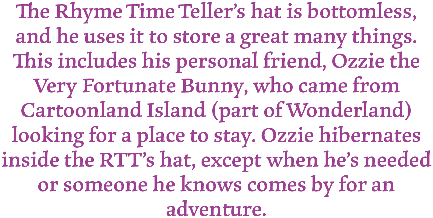 The Rhyme Time Teller's hat is bottomless, and he uses it to store a great many things. This includes his personal friend, Ozzie the Very Fortunate Bunny, who came from Cartoonland Island (part of Wonderland) looking for a place to stay. Ozzie hibernates inside the RTT's hat, except when he's needed or someone he knows comes by for an adventure.