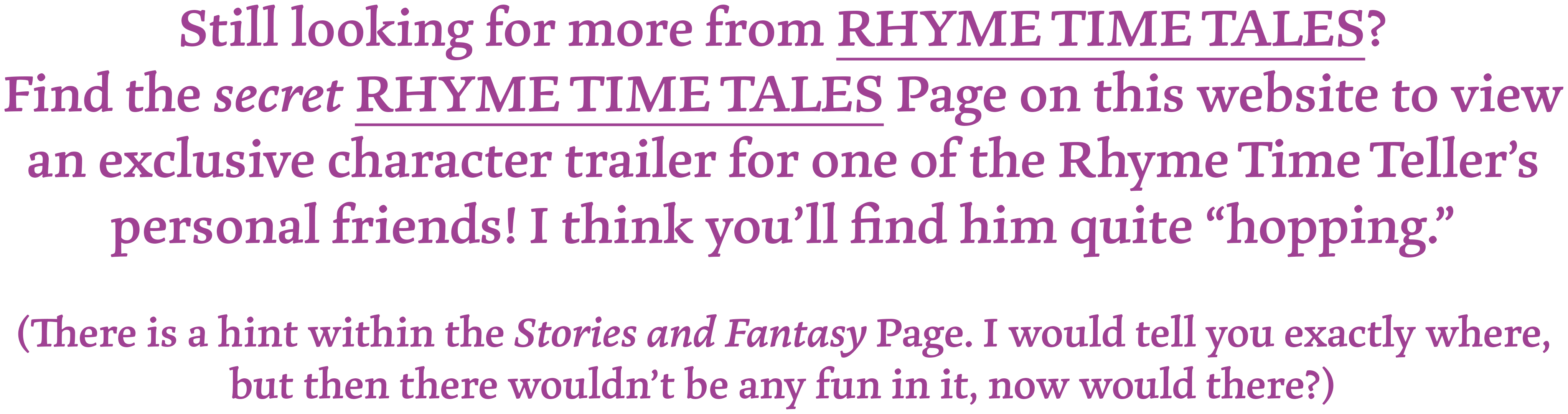 Still looking for more from RHYME TIME TALES? Find the secret RHYME TIME TALES Page on this website to view an exclusive character trailer for one of the Rhyme Time Teller's personal friends! I think you'll find him quite "hopping."
(There is a hint on the Stories and Fantasy Page. I would tell you exactly where, but then there wouldn't be any fun in it, now would there?)