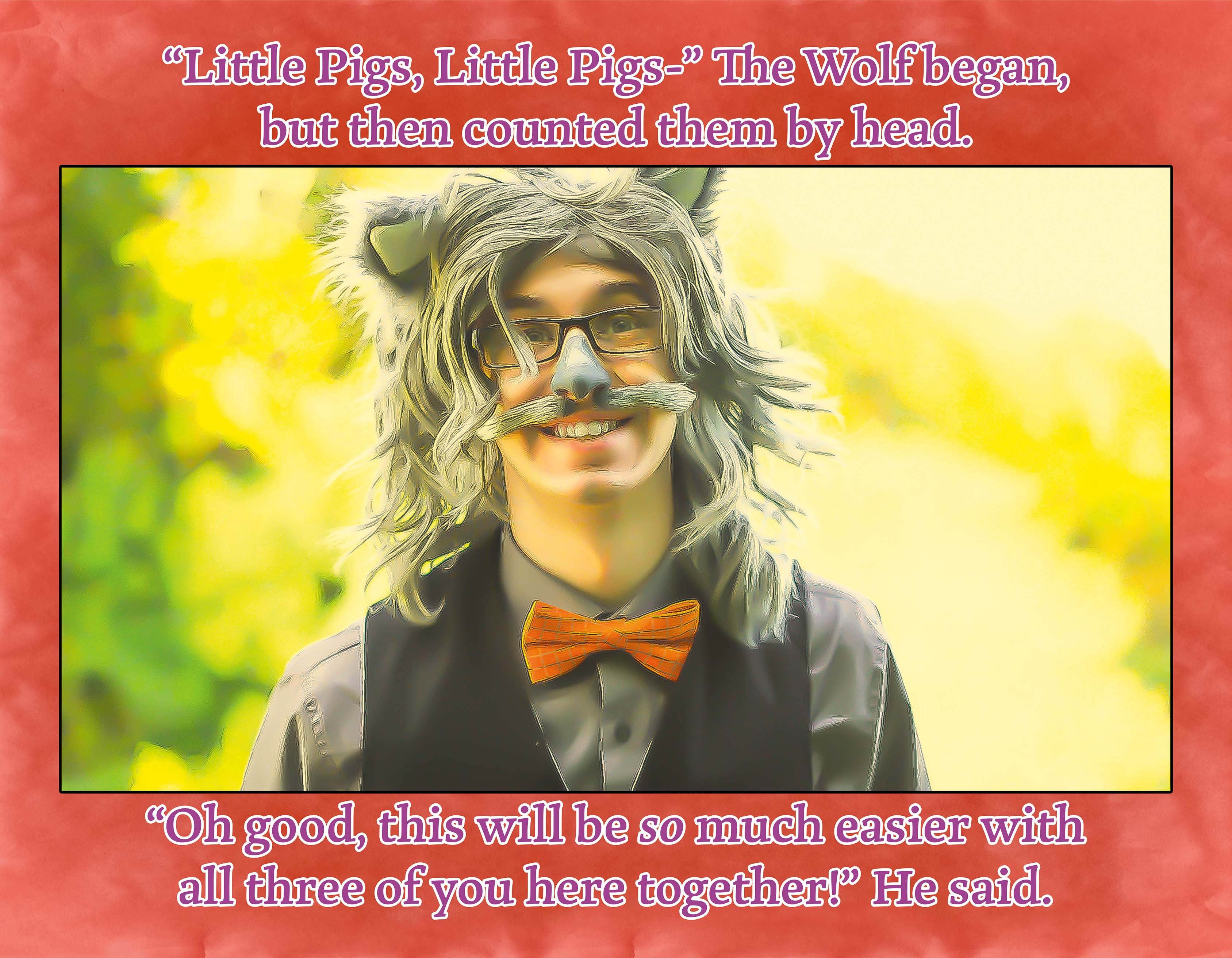 The Big Band Wolf and the Three Little Pigs' Brick House Location. He is smiling.
Text: "Little Pigs, Little Pigs-" The Wolf began, but then counted them by head. "Oh good, this will be so much easier with all three of you here together!" He said.